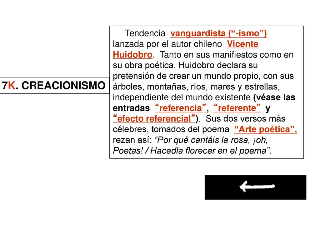 Tendencia vanguardista ( -ismo ) lanzada por el autor chileno Vicente Huidobro. Tanto en sus manifiestos como en su obra poética, Huidobro declara su pretensión de crear un mundo propio, con sus árboles, montañas, ríos, mares y estrellas, independiente del mundo existente (véase las entradas referencia , referente y efecto referencial ). Sus dos versos más célebres, tomados del poema Arte poética , rezan así: Por qué cantáis la rosa, ¡oh, Poetas! / Hacedla florecer en el poema .