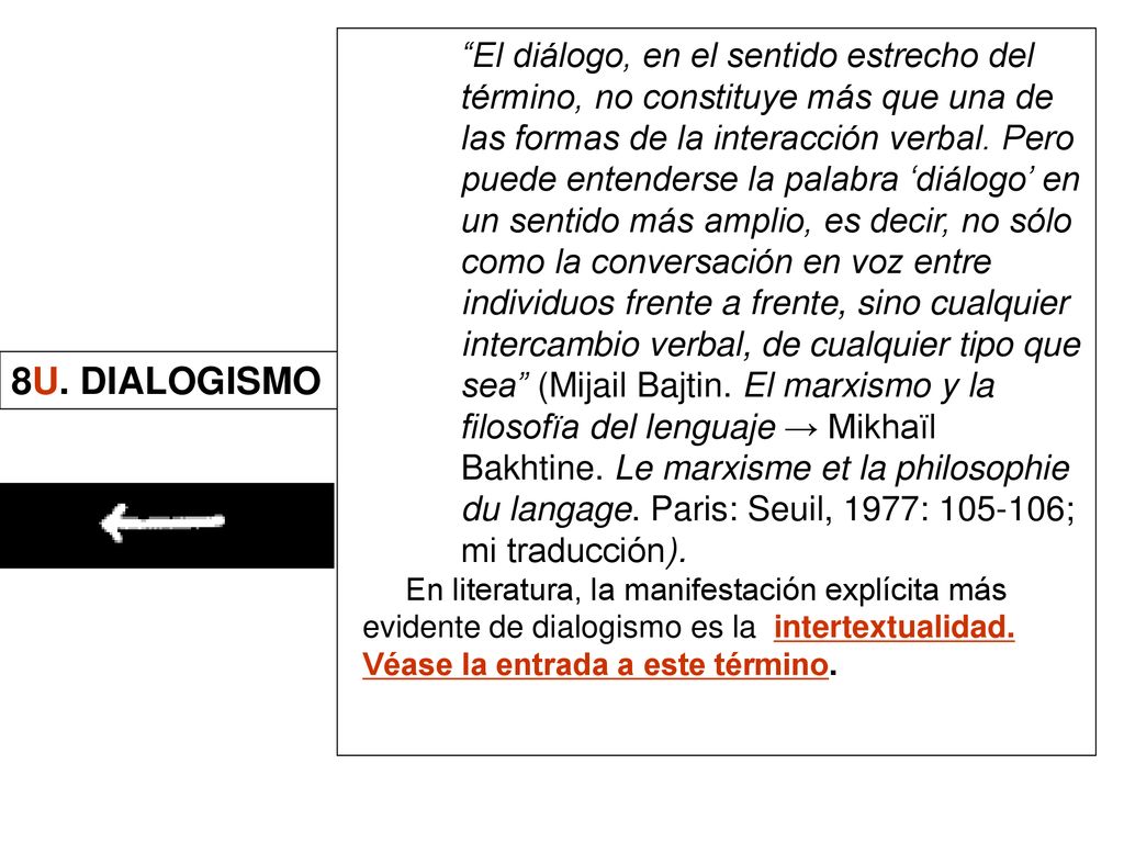 El diálogo, en el sentido estrecho del término, no constituye más que una de las formas de la interacción verbal. Pero puede entenderse la palabra ‘diálogo’ en un sentido más amplio, es decir, no sólo como la conversación en voz entre individuos frente a frente, sino cualquier intercambio verbal, de cualquier tipo que sea (Mijail Bajtin. El marxismo y la filosofïa del lenguaje → Mikhaïl Bakhtine. Le marxisme et la philosophie du langage. Paris: Seuil, 1977: ; mi traducción).