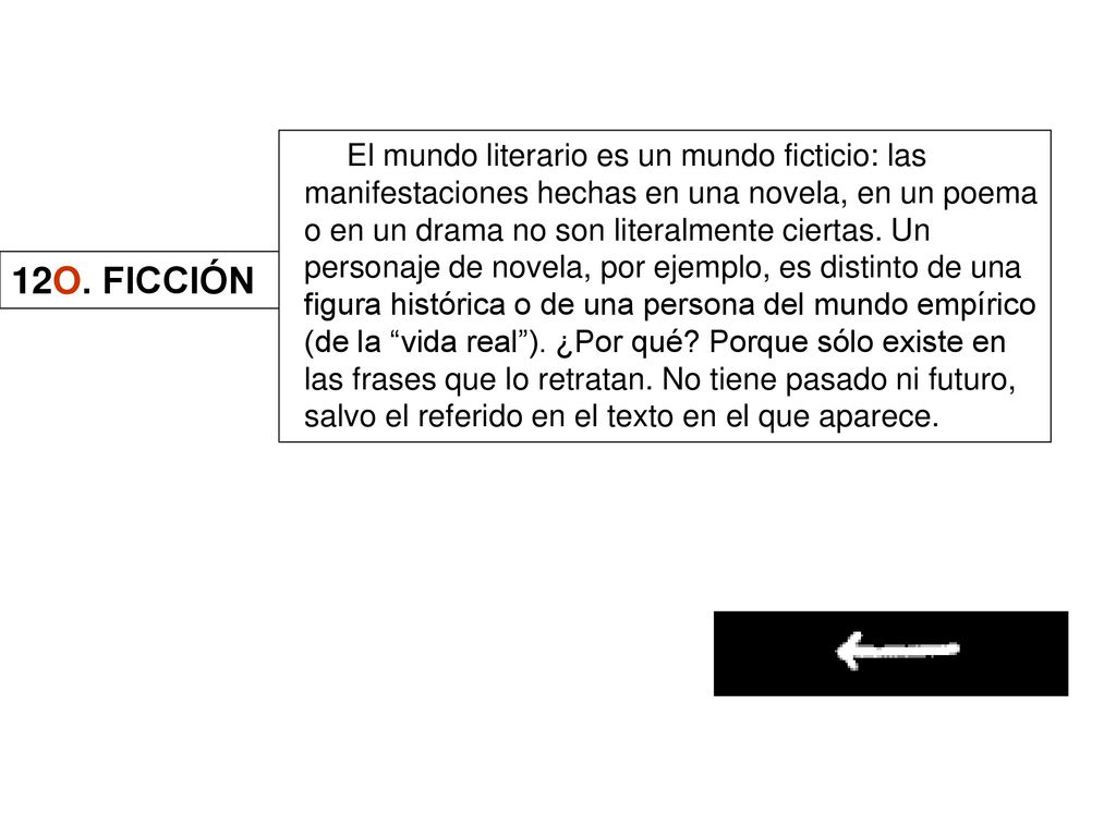 El mundo literario es un mundo ficticio: las manifestaciones hechas en una novela, en un poema o en un drama no son literalmente ciertas. Un personaje de novela, por ejemplo, es distinto de una figura histórica o de una persona del mundo empírico (de la vida real ). ¿Por qué Porque sólo existe en las frases que lo retratan. No tiene pasado ni futuro, salvo el referido en el texto en el que aparece.
