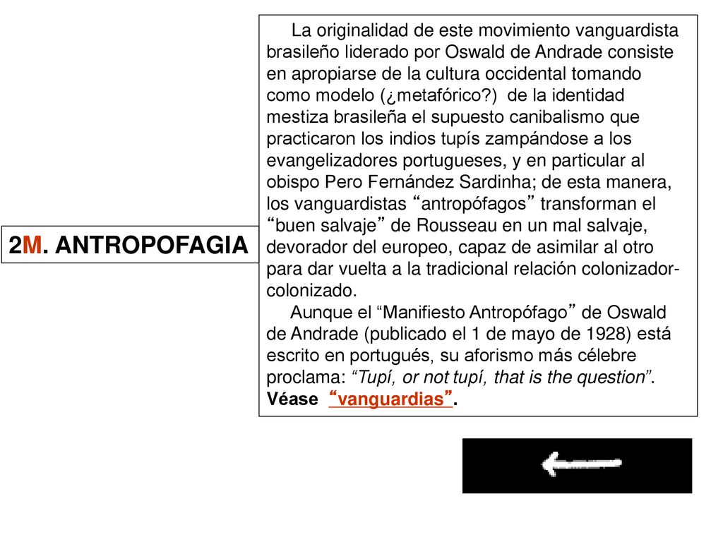 La originalidad de este movimiento vanguardista brasileño liderado por Oswald de Andrade consiste en apropiarse de la cultura occidental tomando como modelo (¿metafórico ) de la identidad mestiza brasileña el supuesto canibalismo que practicaron los indios tupís zampándose a los evangelizadores portugueses, y en particular al obispo Pero Fernández Sardinha; de esta manera, los vanguardistas antropófagos transforman el buen salvaje de Rousseau en un mal salvaje, devorador del europeo, capaz de asimilar al otro para dar vuelta a la tradicional relación colonizador-colonizado.