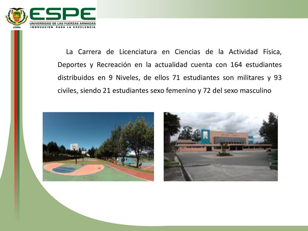 La Carrera de Licenciatura en Ciencias de la Actividad Física, Deportes y Recreación en la actualidad cuenta con 164 estudiantes distribuidos en 9 Niveles, de ellos 71 estudiantes son militares y 93 civiles, siendo 21 estudiantes sexo femenino y 72 del sexo masculino