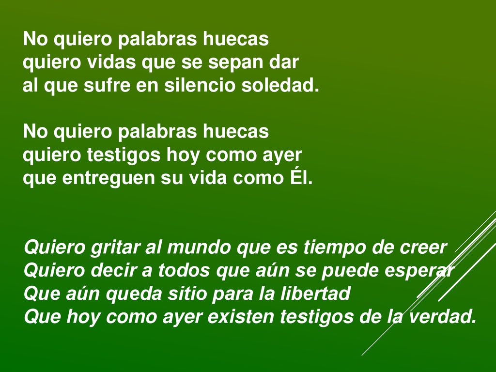 No quiero palabras huecas quiero vidas que se sepan dar al que sufre en silencio soledad. No quiero palabras huecas quiero testigos hoy como ayer que entreguen su vida como Él.