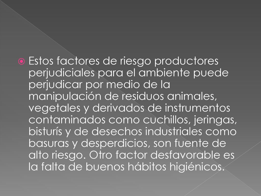 Estos factores de riesgo productores perjudiciales para el ambiente puede perjudicar por medio de la manipulación de residuos animales, vegetales y derivados de instrumentos contaminados como cuchillos, jeringas, bisturís y de desechos industriales como basuras y desperdicios, son fuente de alto riesgo.