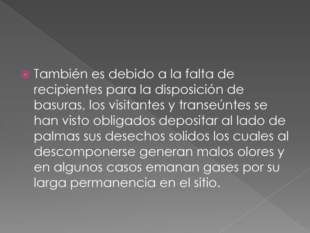 También es debido a la falta de recipientes para la disposición de basuras, los visitantes y transeúntes se han visto obligados depositar al lado de palmas sus desechos solidos los cuales al descomponerse generan malos olores y en algunos casos emanan gases por su larga permanencia en el sitio.