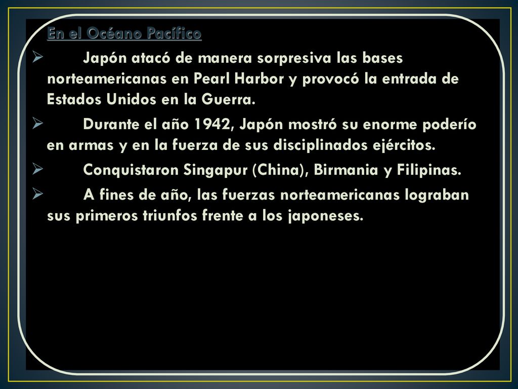 En el Océano Pacífico Japón atacó de manera sorpresiva las bases norteamericanas en Pearl Harbor y provocó la entrada de Estados Unidos en la Guerra.