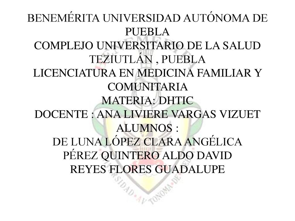 BENEMÉRITA UNIVERSIDAD AUTÓNOMA DE PUEBLA COMPLEJO UNIVERSITARIO DE LA SALUD TEZIUTLÁN , PUEBLA LICENCIATURA EN MEDICINA FAMILIAR Y COMUNITARIA MATERIA: DHTIC DOCENTE : ANA LIVIERE VARGAS VIZUET ALUMNOS : DE LUNA LÓPEZ CLARA ANGÉLICA PÉREZ QUINTERO ALDO DAVID REYES FLORES GUADALUPE