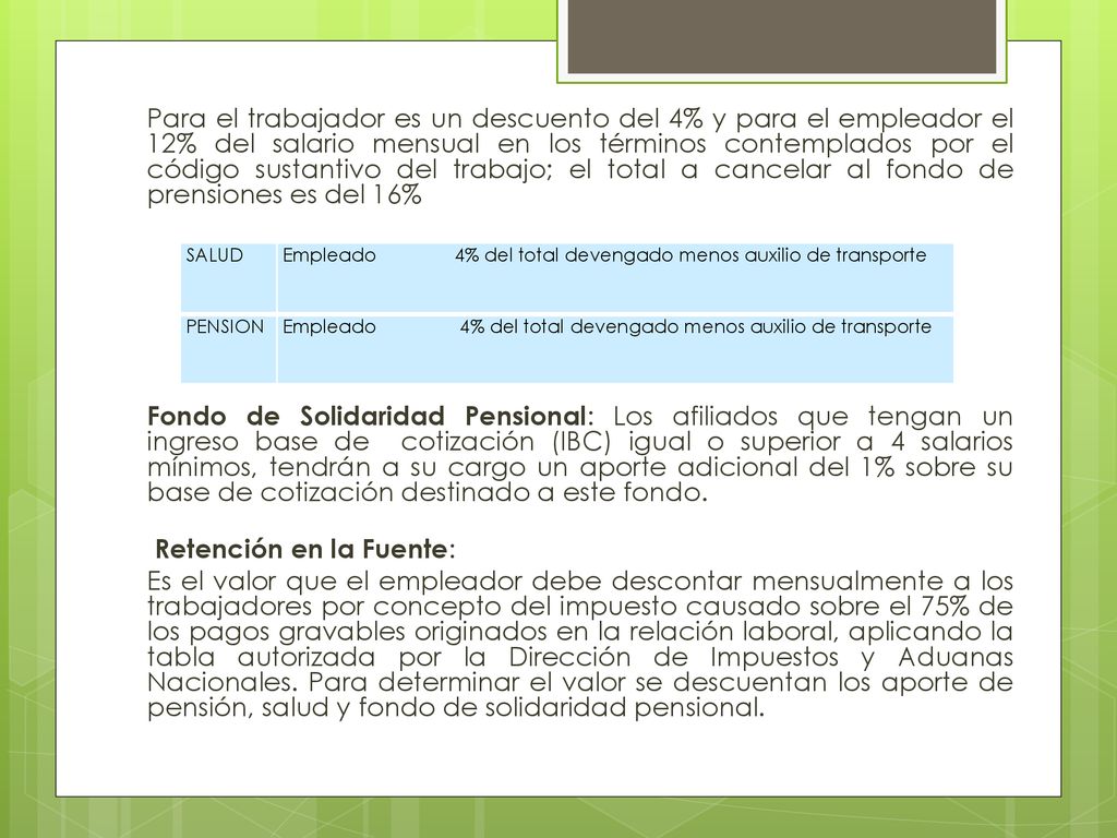 Para el trabajador es un descuento del 4% y para el empleador el 12% del salario mensual en los términos contemplados por el código sustantivo del trabajo; el total a cancelar al fondo de prensiones es del 16% Fondo de Solidaridad Pensional: Los afiliados que tengan un ingreso base de cotización (IBC) igual o superior a 4 salarios mínimos, tendrán a su cargo un aporte adicional del 1% sobre su base de cotización destinado a este fondo. Retención en la Fuente: Es el valor que el empleador debe descontar mensualmente a los trabajadores por concepto del impuesto causado sobre el 75% de los pagos gravables originados en la relación laboral, aplicando la tabla autorizada por la Dirección de Impuestos y Aduanas Nacionales. Para determinar el valor se descuentan los aporte de pensión, salud y fondo de solidaridad pensional.