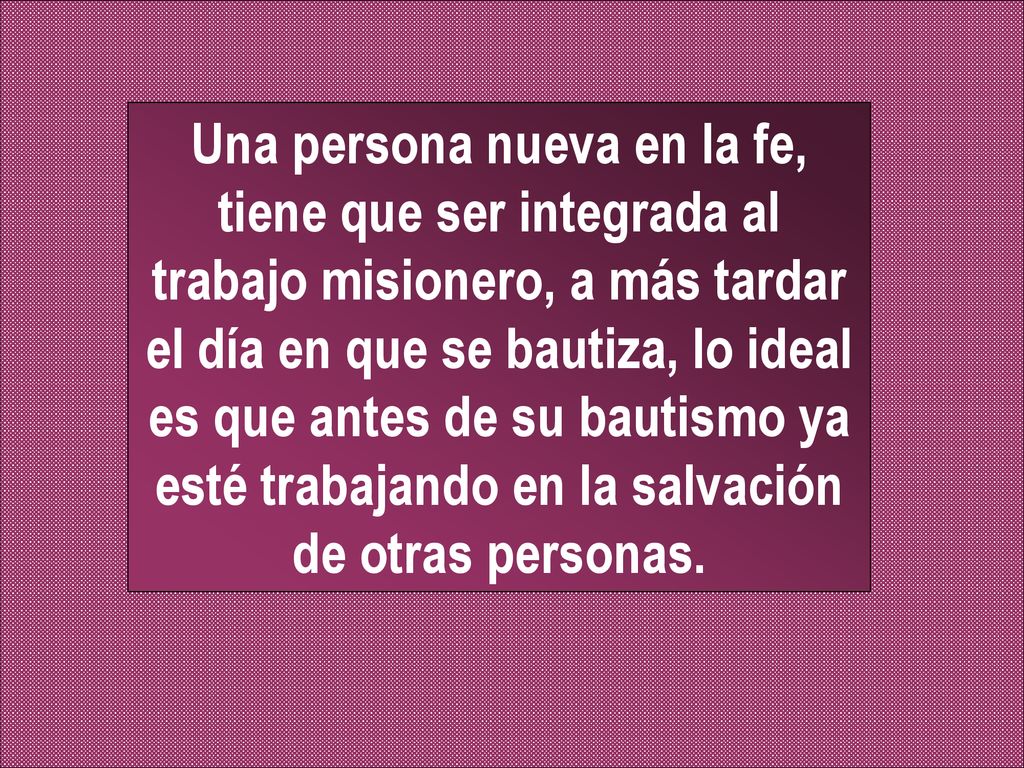 Una persona nueva en la fe, tiene que ser integrada al trabajo misionero, a más tardar el día en que se bautiza, lo ideal es que antes de su bautismo ya esté trabajando en la salvación de otras personas.