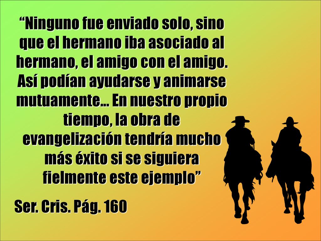 Ninguno fue enviado solo, sino que el hermano iba asociado al hermano, el amigo con el amigo. Así podían ayudarse y animarse mutuamente... En nuestro propio tiempo, la obra de evangelización tendría mucho más éxito si se siguiera fielmente este ejemplo