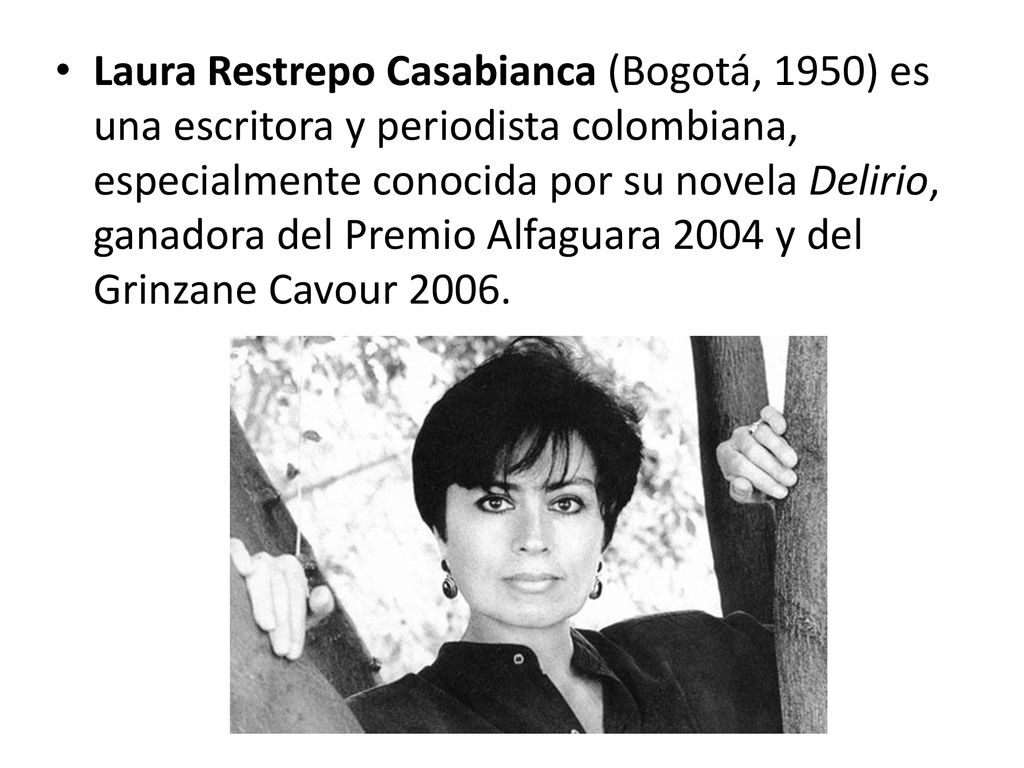 Laura Restrepo Casabianca (Bogotá, 1950) es una escritora y periodista colombiana, especialmente conocida por su novela Delirio, ganadora del Premio Alfaguara 2004 y del Grinzane Cavour 2006.