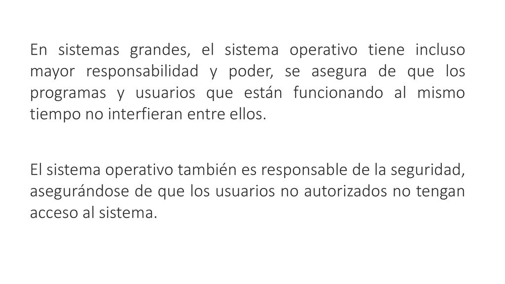 En sistemas grandes, el sistema operativo tiene incluso mayor responsabilidad y poder, se asegura de que los programas y usuarios que están funcionando al mismo tiempo no interfieran entre ellos.