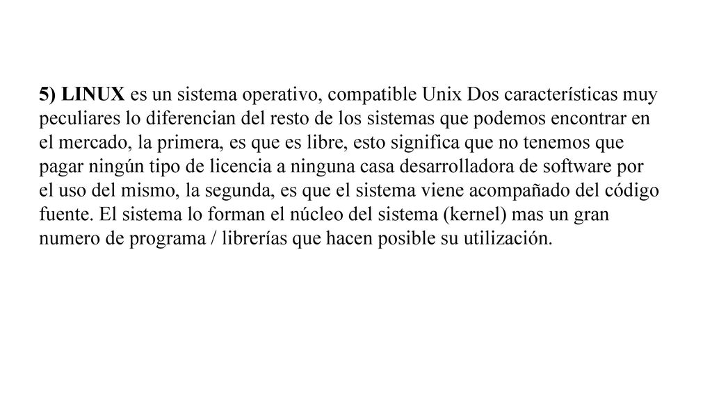 5) LINUX es un sistema operativo, compatible Unix Dos características muy peculiares lo diferencian del resto de los sistemas que podemos encontrar en el mercado, la primera, es que es libre, esto significa que no tenemos que pagar ningún tipo de licencia a ninguna casa desarrolladora de software por el uso del mismo, la segunda, es que el sistema viene acompañado del código fuente.