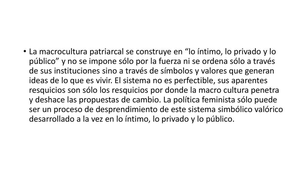 La macrocultura patriarcal se construye en lo íntimo, lo privado y lo público y no se impone sólo por la fuerza ni se ordena sólo a través de sus instituciones sino a través de símbolos y valores que generan ideas de lo que es vivir.