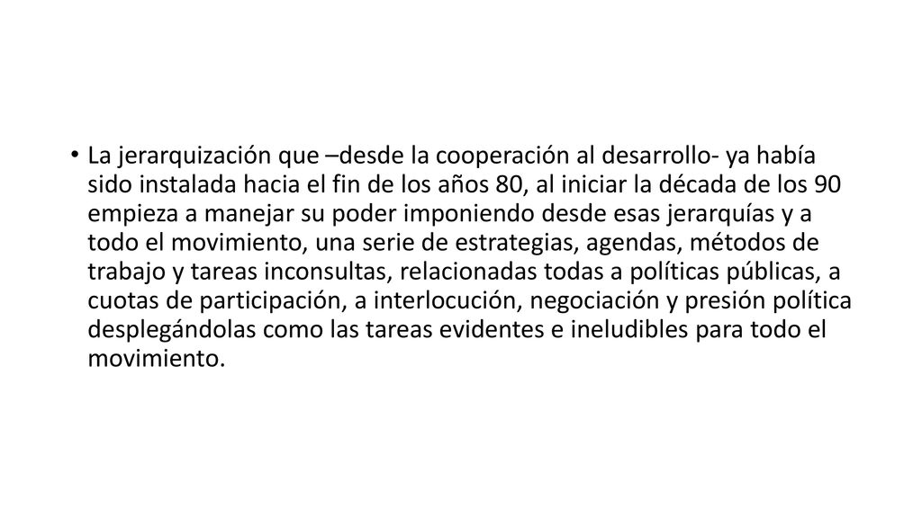La jerarquización que –desde la cooperación al desarrollo- ya había sido instalada hacia el fin de los años 80, al iniciar la década de los 90 empieza a manejar su poder imponiendo desde esas jerarquías y a todo el movimiento, una serie de estrategias, agendas, métodos de trabajo y tareas inconsultas, relacionadas todas a políticas públicas, a cuotas de participación, a interlocución, negociación y presión política desplegándolas como las tareas evidentes e ineludibles para todo el movimiento.