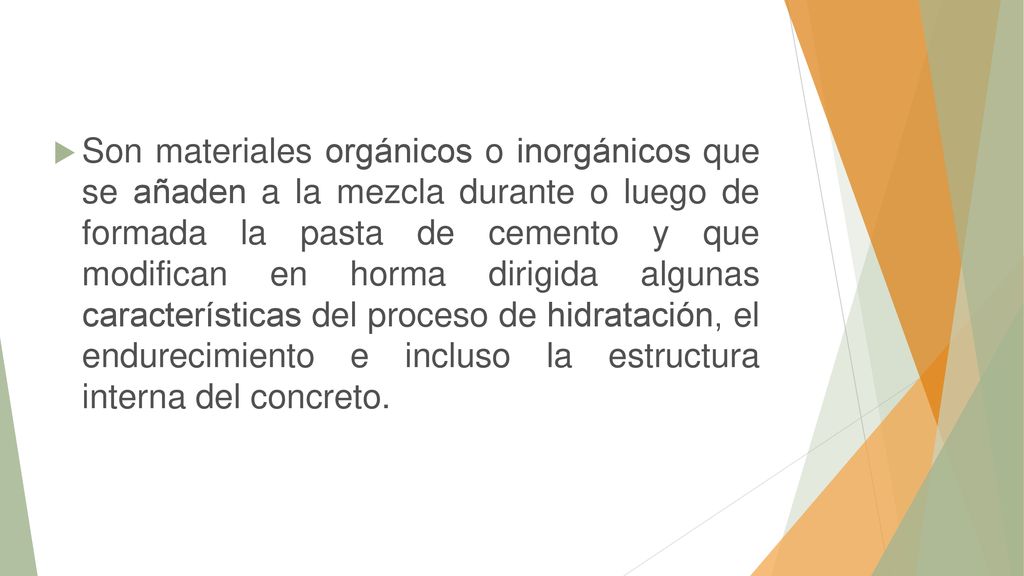 Son materiales orgánicos o inorgánicos que se añaden a la mezcla durante o luego de formada la pasta de cemento y que modifican en horma dirigida algunas características del proceso de hidratación, el endurecimiento e incluso la estructura interna del concreto.
