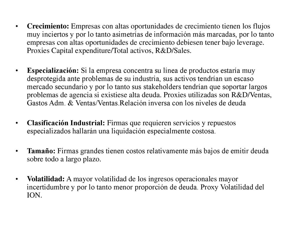 Crecimiento: Empresas con altas oportunidades de crecimiento tienen los flujos muy inciertos y por lo tanto asimetrías de información más marcadas, por lo tanto empresas con altas oportunidades de crecimiento debiesen tener bajo leverage. Proxies Capital expenditure/Total activos, R&D/Sales.