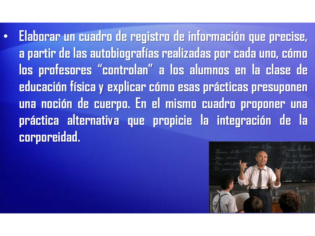 Elaborar un cuadro de registro de información que precise, a partir de las autobiografías realizadas por cada uno, cómo los profesores controlan a los alumnos en la clase de educación física y explicar cómo esas prácticas presuponen una noción de cuerpo. En el mismo cuadro proponer una práctica alternativa que propicie la integración de la corporeidad.
