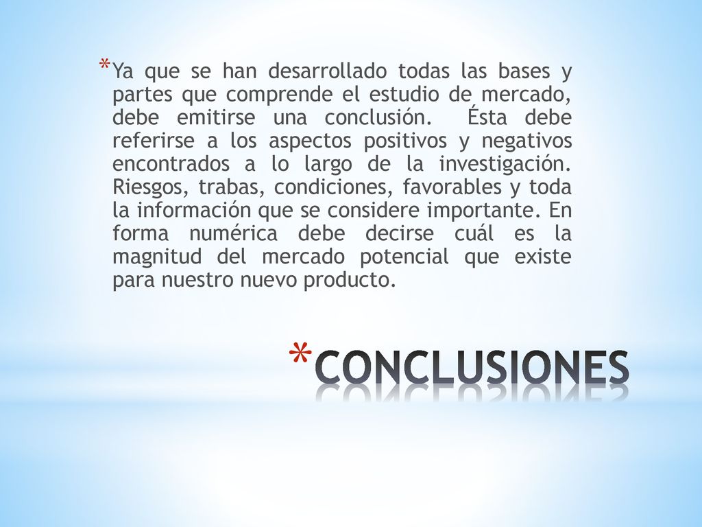 Ya que se han desarrollado todas las bases y partes que comprende el estudio de mercado, debe emitirse una conclusión. Ésta debe referirse a los aspectos positivos y negativos encontrados a lo largo de la investigación. Riesgos, trabas, condiciones, favorables y toda la información que se considere importante. En forma numérica debe decirse cuál es la magnitud del mercado potencial que existe para nuestro nuevo producto.