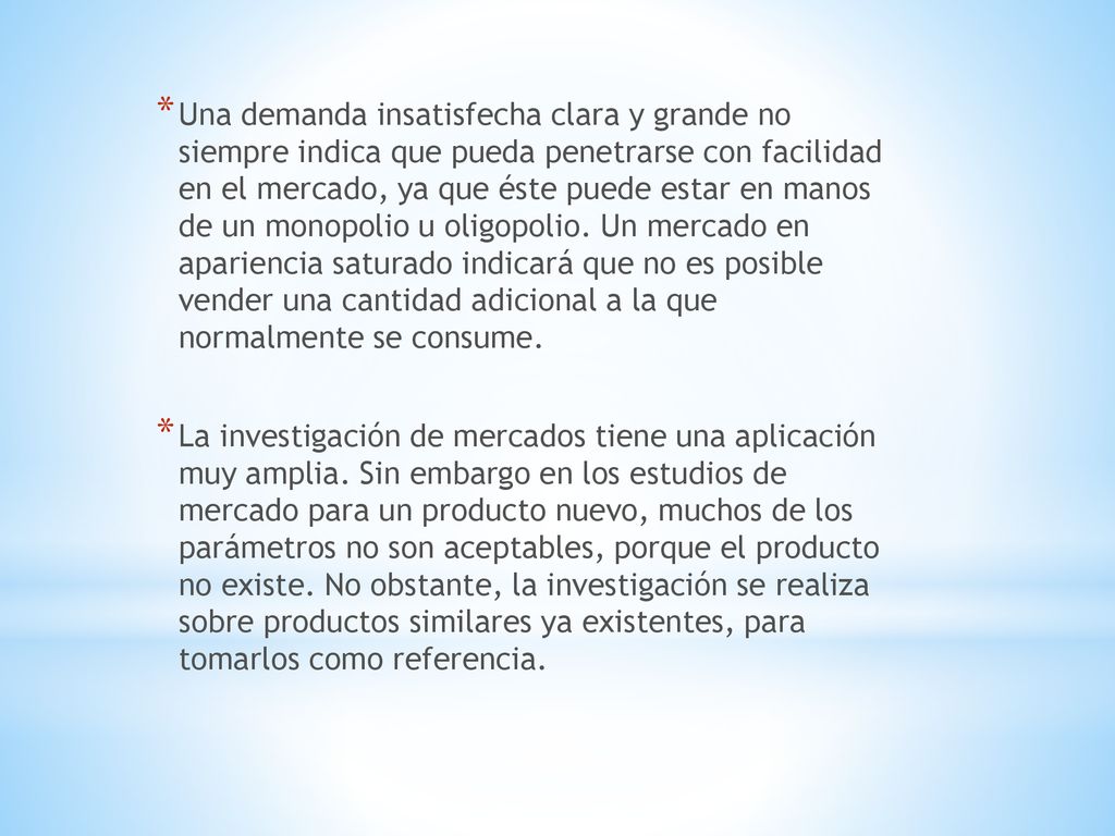 Una demanda insatisfecha clara y grande no siempre indica que pueda penetrarse con facilidad en el mercado, ya que éste puede estar en manos de un monopolio u oligopolio. Un mercado en apariencia saturado indicará que no es posible vender una cantidad adicional a la que normalmente se consume.