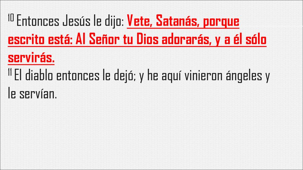 10 Entonces Jesús le dijo: Vete, Satanás, porque escrito está: Al Señor tu Dios adorarás, y a él sólo servirás.
