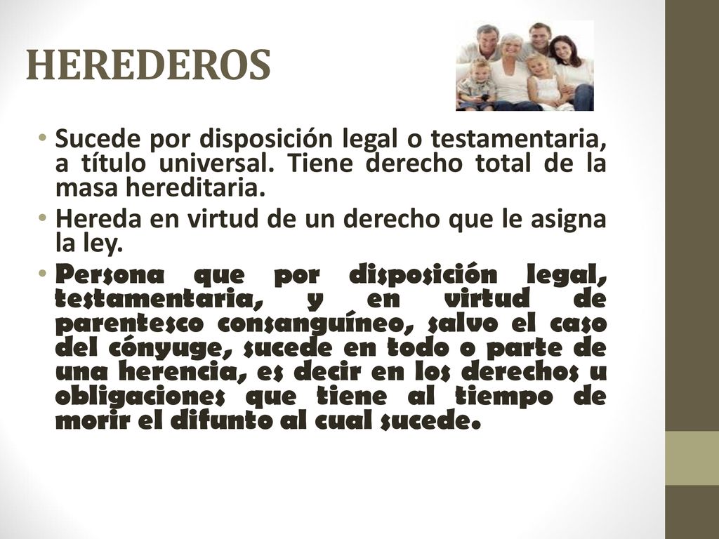 HEREDEROS Sucede por disposición legal o testamentaria, a título universal. Tiene derecho total de la masa hereditaria.