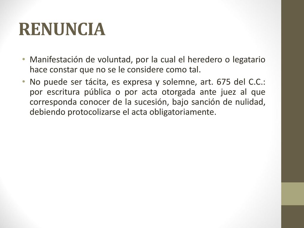 RENUNCIA Manifestación de voluntad, por la cual el heredero o legatario hace constar que no se le considere como tal.