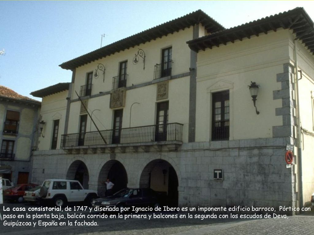 La casa consistorial, de 1747 y diseñada por Ignacio de Ibero es un imponente edificio barroco, Pórtico con paso en la planta baja, balcón corrido en la primera y balcones en la segunda con los escudos de Deva, Guipúzcoa y España en la fachada.