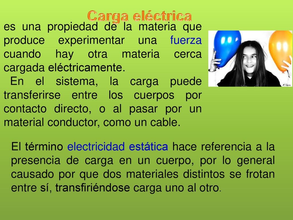 Carga eléctrica es una propiedad de la materia que produce experimentar una fuerza cuando hay otra materia cerca cargada eléctricamente.