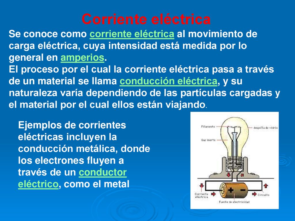 Corriente eléctrica Se conoce como corriente eléctrica al movimiento de carga eléctrica, cuya intensidad está medida por lo general en amperios.