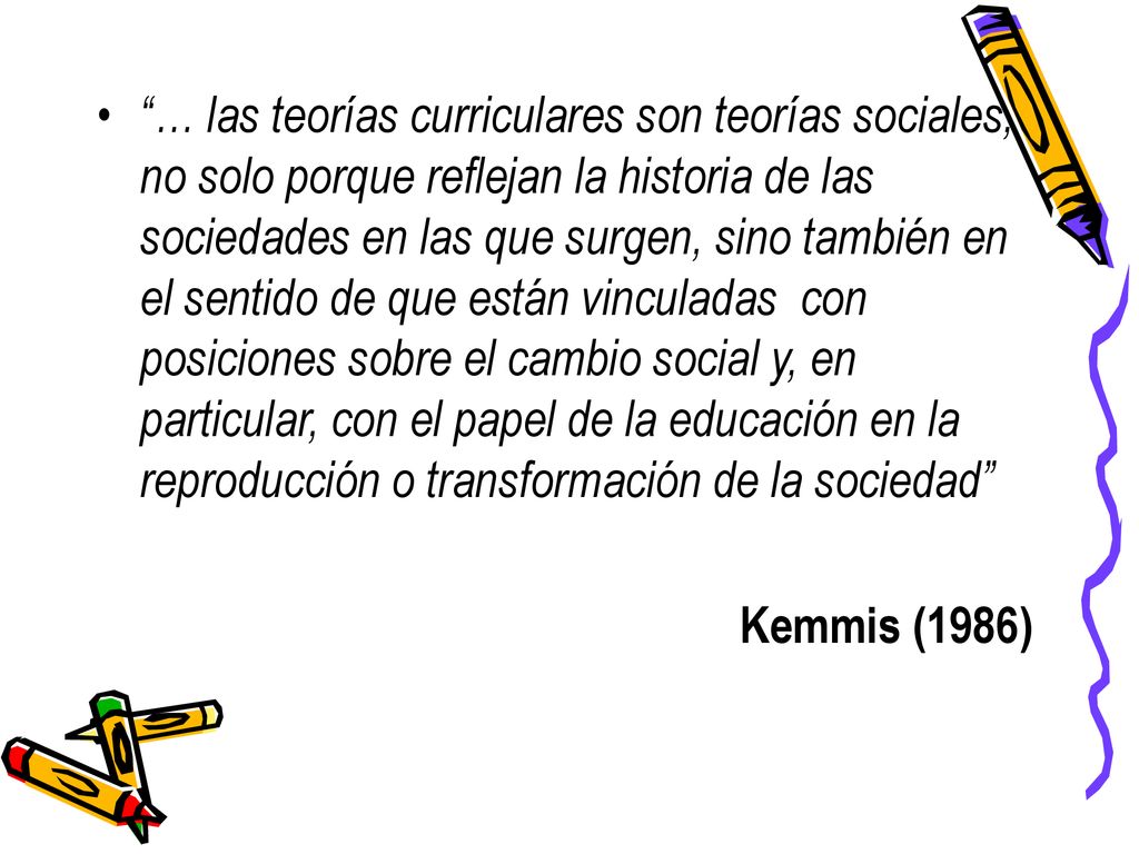 … las teorías curriculares son teorías sociales, no solo porque reflejan la historia de las sociedades en las que surgen, sino también en el sentido de que están vinculadas con posiciones sobre el cambio social y, en particular, con el papel de la educación en la reproducción o transformación de la sociedad