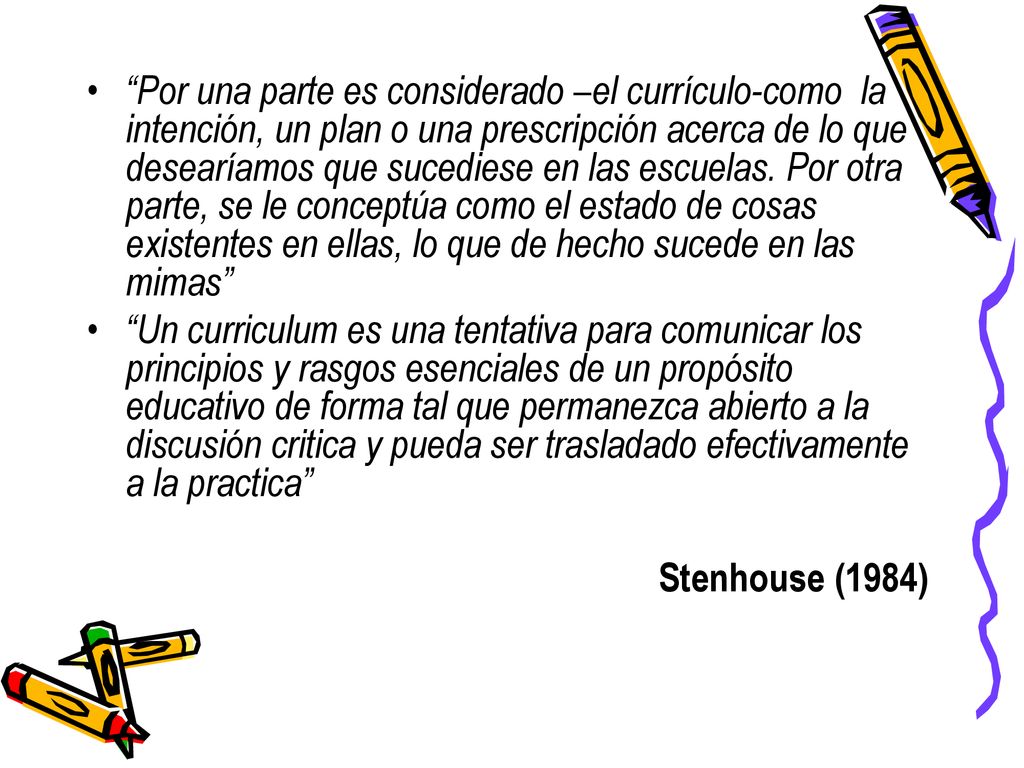 Por una parte es considerado –el currículo-como la intención, un plan o una prescripción acerca de lo que desearíamos que sucediese en las escuelas. Por otra parte, se le conceptúa como el estado de cosas existentes en ellas, lo que de hecho sucede en las mimas