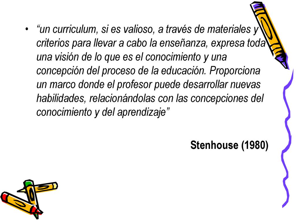 un curriculum, si es valioso, a través de materiales y criterios para llevar a cabo la enseñanza, expresa toda una visión de lo que es el conocimiento y una concepción del proceso de la educación. Proporciona un marco donde el profesor puede desarrollar nuevas habilidades, relacionándolas con las concepciones del conocimiento y del aprendizaje