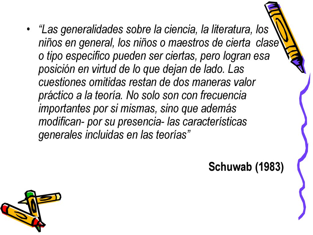 Las generalidades sobre la ciencia, la literatura, los niños en general, los niños o maestros de cierta clase o tipo especifico pueden ser ciertas, pero logran esa posición en virtud de lo que dejan de lado. Las cuestiones omitidas restan de dos maneras valor práctico a la teoría. No solo son con frecuencia importantes por si mismas, sino que además modifican- por su presencia- las características generales incluidas en las teorías