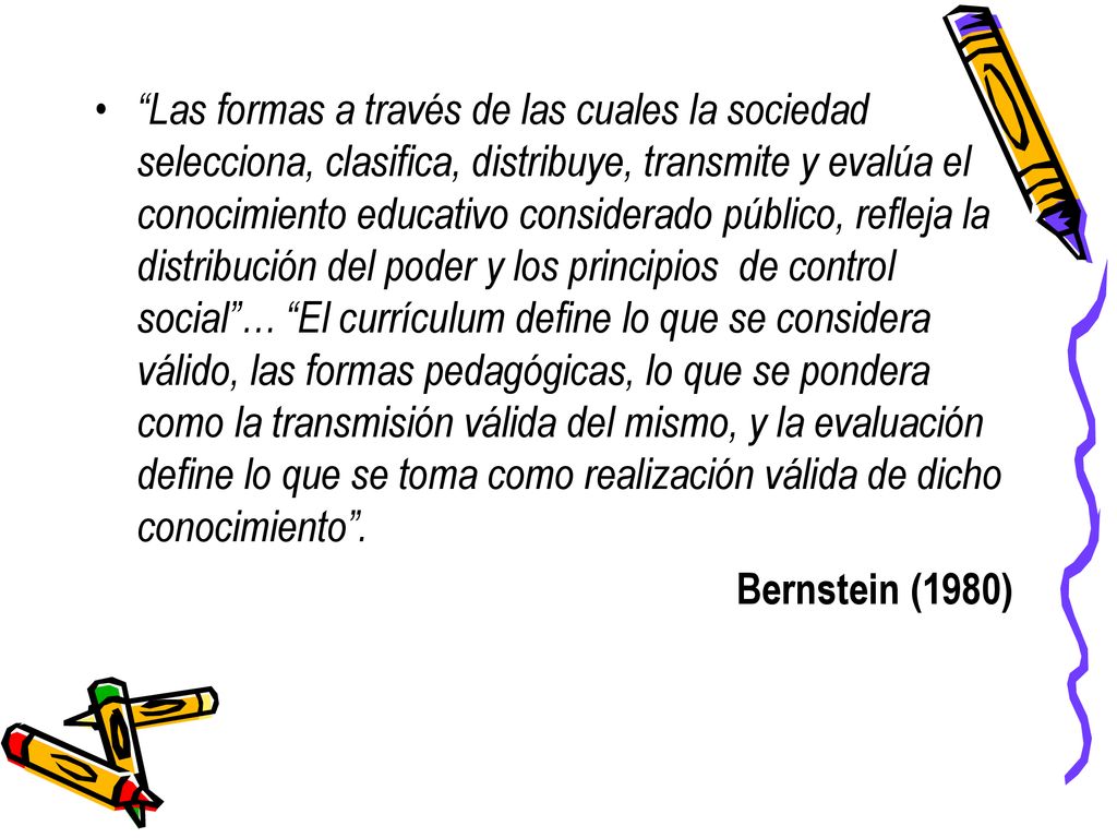 Las formas a través de las cuales la sociedad selecciona, clasifica, distribuye, transmite y evalúa el conocimiento educativo considerado público, refleja la distribución del poder y los principios de control social … El currículum define lo que se considera válido, las formas pedagógicas, lo que se pondera como la transmisión válida del mismo, y la evaluación define lo que se toma como realización válida de dicho conocimiento .