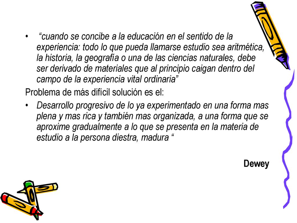 cuando se concibe a la educación en el sentido de la experiencia: todo lo que pueda llamarse estudio sea aritmética, la historia, la geografía o una de las ciencias naturales, debe ser derivado de materiales que al principio caigan dentro del campo de la experiencia vital ordinaria