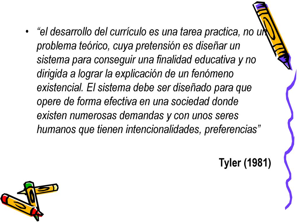 el desarrollo del currículo es una tarea practica, no un problema teórico, cuya pretensión es diseñar un sistema para conseguir una finalidad educativa y no dirigida a lograr la explicación de un fenómeno existencial. El sistema debe ser diseñado para que opere de forma efectiva en una sociedad donde existen numerosas demandas y con unos seres humanos que tienen intencionalidades, preferencias