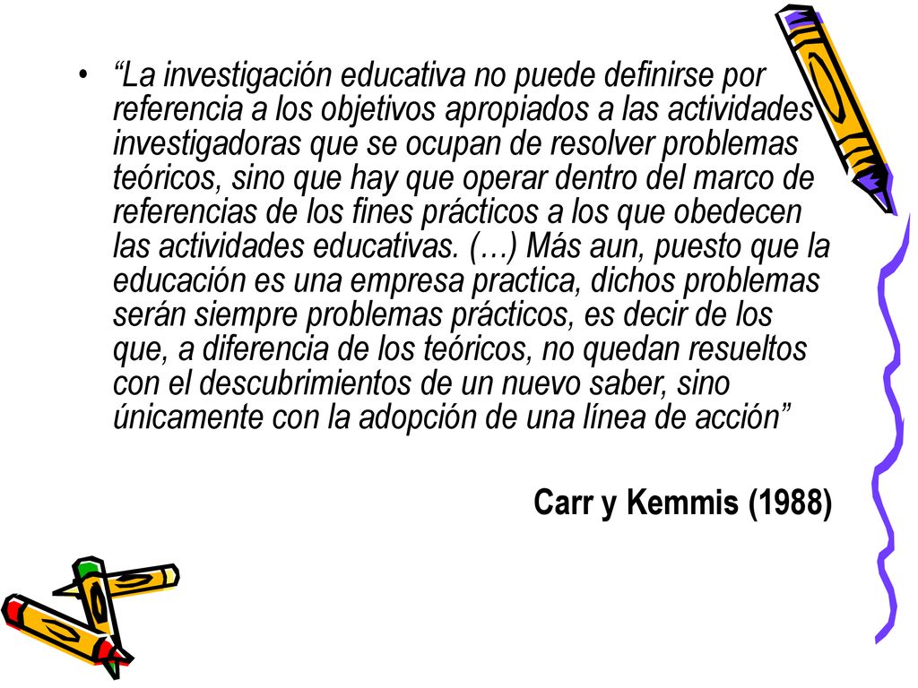La investigación educativa no puede definirse por referencia a los objetivos apropiados a las actividades investigadoras que se ocupan de resolver problemas teóricos, sino que hay que operar dentro del marco de referencias de los fines prácticos a los que obedecen las actividades educativas. (…) Más aun, puesto que la educación es una empresa practica, dichos problemas serán siempre problemas prácticos, es decir de los que, a diferencia de los teóricos, no quedan resueltos con el descubrimientos de un nuevo saber, sino únicamente con la adopción de una línea de acción