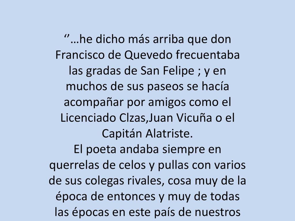 ‘’…he dicho más arriba que don Francisco de Quevedo frecuentaba las gradas de San Felipe ; y en muchos de sus paseos se hacía acompañar por amigos como el Licenciado Clzas,Juan Vicuña o el Capitán Alatriste.
