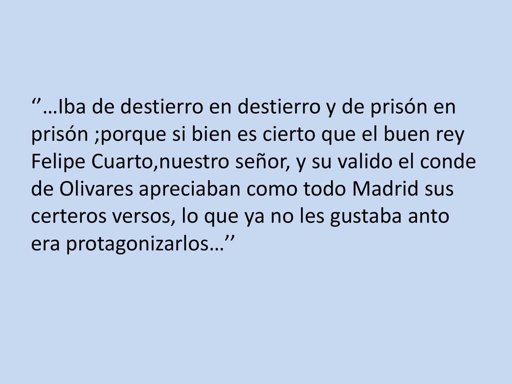 ‘’…Iba de destierro en destierro y de prisón en prisón ;porque si bien es cierto que el buen rey Felipe Cuarto,nuestro señor, y su valido el conde de Olivares apreciaban como todo Madrid sus certeros versos, lo que ya no les gustaba anto era protagonizarlos…’’