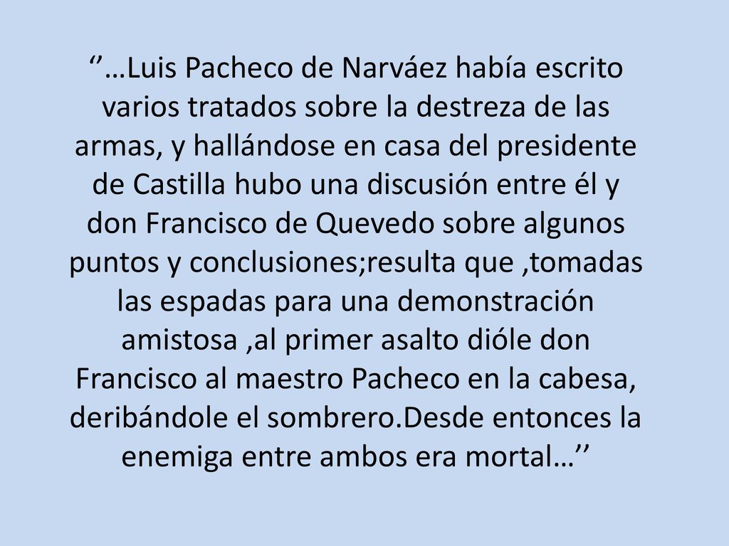‘’…Luis Pacheco de Narváez había escrito varios tratados sobre la destreza de las armas, y hallándose en casa del presidente de Castilla hubo una discusión entre él y don Francisco de Quevedo sobre algunos puntos y conclusiones;resulta que ,tomadas las espadas para una demonstración amistosa ,al primer asalto dióle don Francisco al maestro Pacheco en la cabesa, deribándole el sombrero.Desde entonces la enemiga entre ambos era mortal…’’