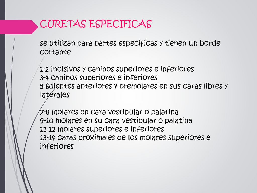 CURETAS ESPECIFICAS se utilizan para partes especificas y tienen un borde cortante 1-2 incisivos y caninos superiores e inferiores 3-4 caninos superiores e inferiores 5-6dientes anteriores y premolares en sus caras libres y laterales 7-8 molares en cara vestibular o palatina 9-10 molares en su cara vestibular o palatina molares superiores e inferiores caras proximales de los molares superiores e inferiores