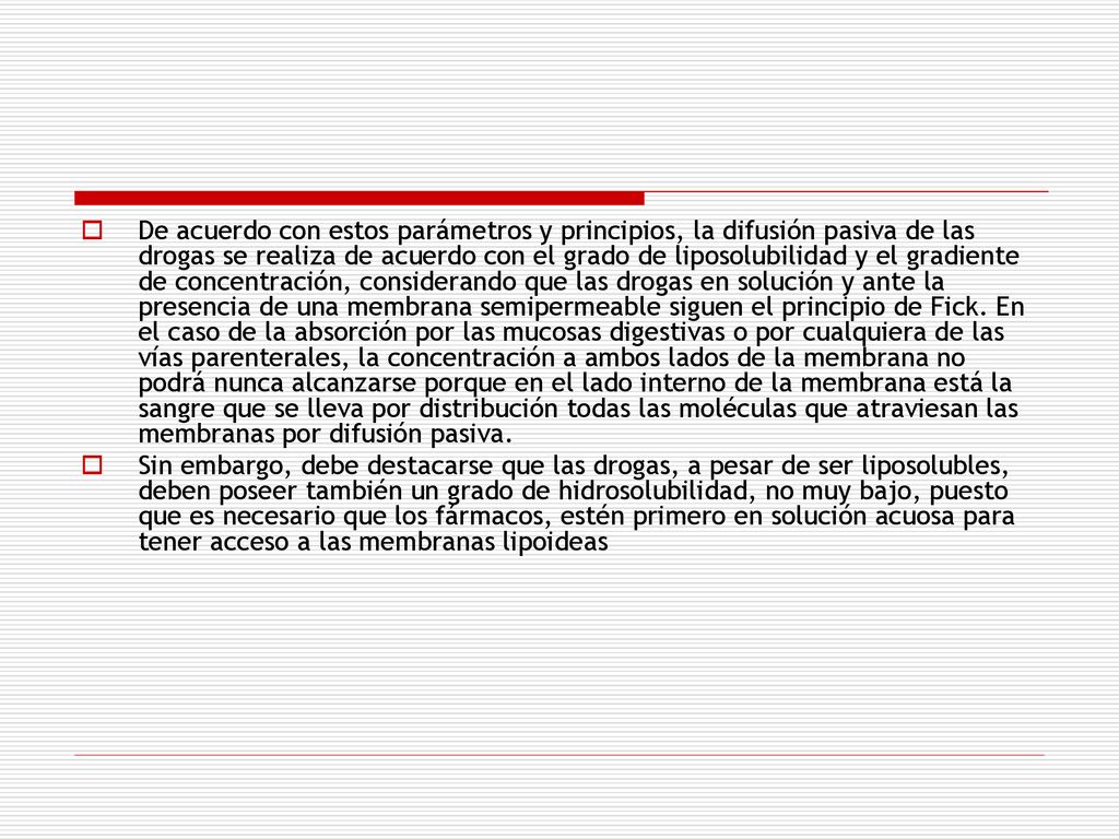 De acuerdo con estos parámetros y principios, la difusión pasiva de las drogas se realiza de acuerdo con el grado de liposolubilidad y el gradiente de concentración, considerando que las drogas en solución y ante la presencia de una membrana semipermeable siguen el principio de Fick. En el caso de la absorción por las mucosas digestivas o por cualquiera de las vías parenterales, la concentración a ambos lados de la membrana no podrá nunca alcan­zarse porque en el lado interno de la membra­na está la sangre que se lleva por distribución todas las moléculas que atraviesan las mem­branas por difusión pasiva.