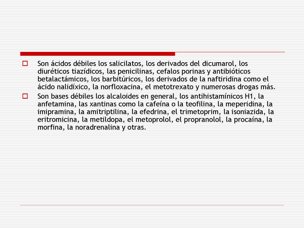 Son ácidos débiles los salicilatos, los deri­vados del dicumarol, los diuréticos tiazídicos, las penicilinas, cefalos porinas y antibióticos betalactámicos, los barbitúricos, los derivados de la naftiridina como el ácido nalidíxico, la norfloxacina, el metotrexato y numerosas dro­gas más.