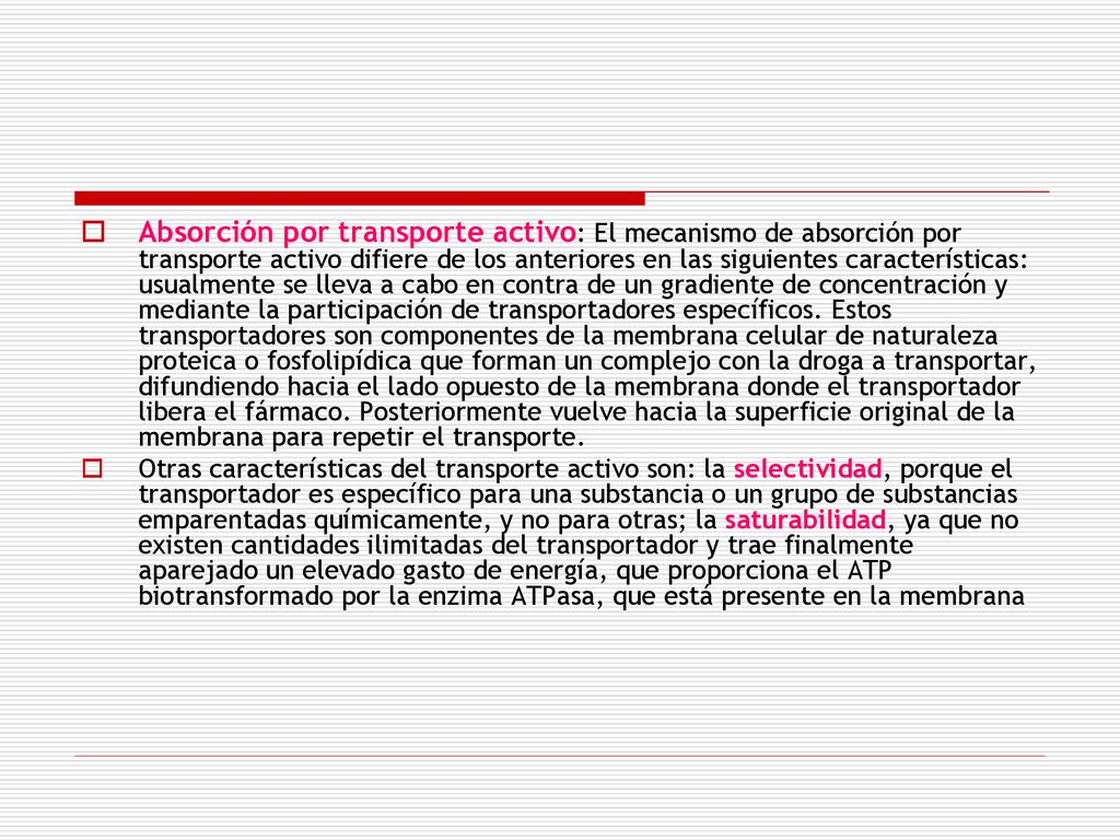 Absorción por transporte activo: El mecanismo de absorción por transporte activo difiere de los anteriores en las siguientes características: usualmente se lleva a cabo en contra de un gradiente de concentración y mediante la participación de transportadores específicos. Estos transportadores son componentes de la membrana celular de naturaleza proteica o fosfolipídica que forman un complejo con la droga a transportar, difundiendo hacia el lado opuesto de la membrana donde el trans­portador libera el fármaco. Posteriormente vuelve hacia la superficie original de la membrana para repetir el transporte.