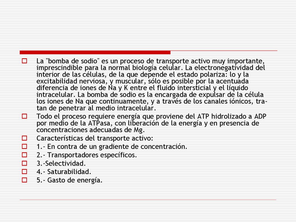 La bomba de sodio es un proceso de transporte activo muy importante, imprescindible para la normal biología celular. La electronegatividad del interior de las células, de la que depende el estado polariza: lo y la excitabilidad nerviosa, y muscular, sólo es posible por la acentuada diferencia de iones de Na y K entre el fluido intersticial y el líquido intracelular. La bomba de sodio es la encargada de expulsar de la célula los iones de Na que continua­mente, y a través de los canales iónicos, tra­tan de penetrar al medio intracelular.