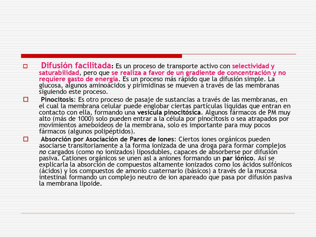 Difusión facilitada: Es un proceso de trans­porte activo con selectividad y saturabilidad, pero que se realiza a favor de un gradiente de concentración y no requiere gasto de energía. Es un proceso más rápido que la difusión simple. La glucosa, algunos aminoácidos y pirimidinas se mueven a través de las membranas siguiendo este proceso.