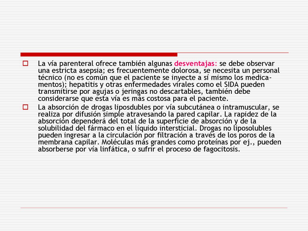 La vía parenteral ofrece también algunas desventajas: se debe observar una estricta asepsia; es frecuentemente dolorosa, se necesita un personal técnico (no es común que el paciente se inyecte a sí mismo los medica­mentos); hepatitis y otras enfermedades virales como el SIDA pueden transmitirse por agujas o jeringas no descartables, también debe considerarse que esta vía es más costosa para el paciente.