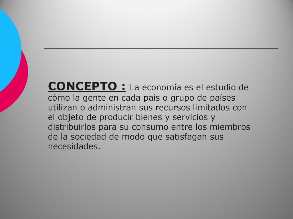CONCEPTO : La economía es el estudio de cómo la gente en cada país o grupo de países utilizan o administran sus recursos limitados con el objeto de producir bienes y servicios y distribuirlos para su consumo entre los miembros de la sociedad de modo que satisfagan sus necesidades.