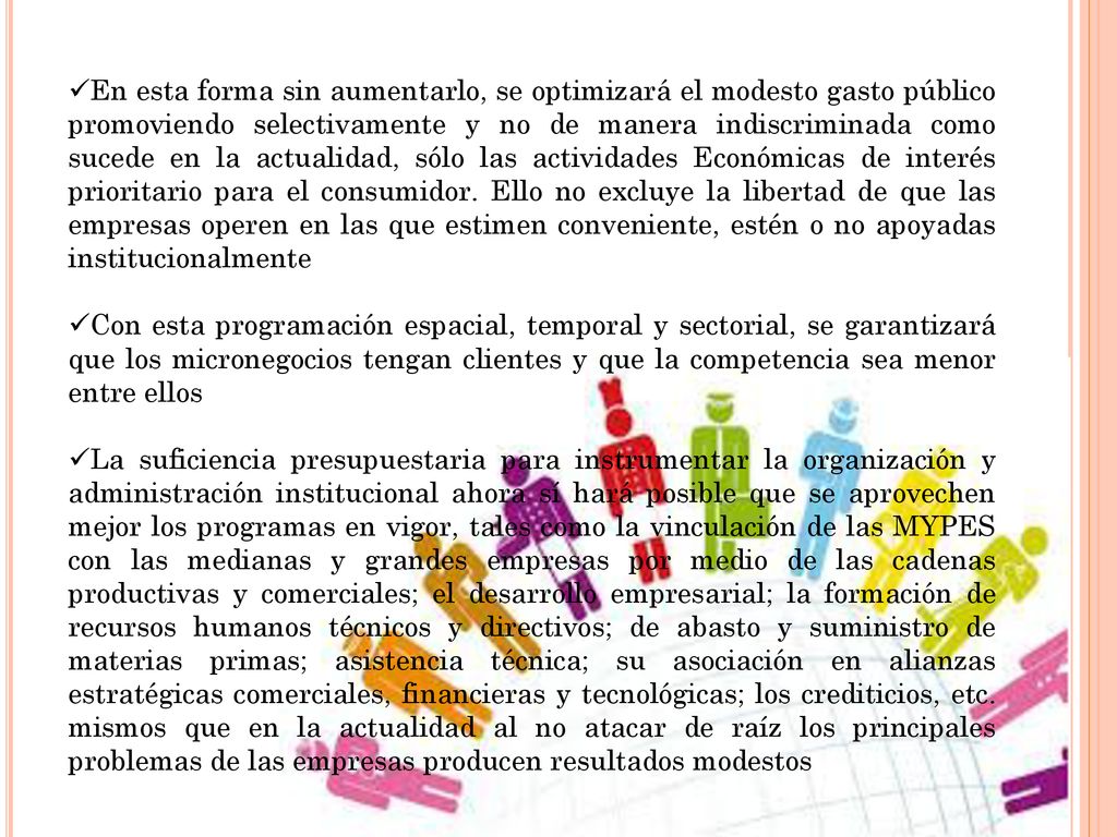 En esta forma sin aumentarlo, se optimizará el modesto gasto público promoviendo selectivamente y no de manera indiscriminada como sucede en la actualidad, sólo las actividades Económicas de interés prioritario para el consumidor. Ello no excluye la libertad de que las empresas operen en las que estimen conveniente, estén o no apoyadas institucionalmente