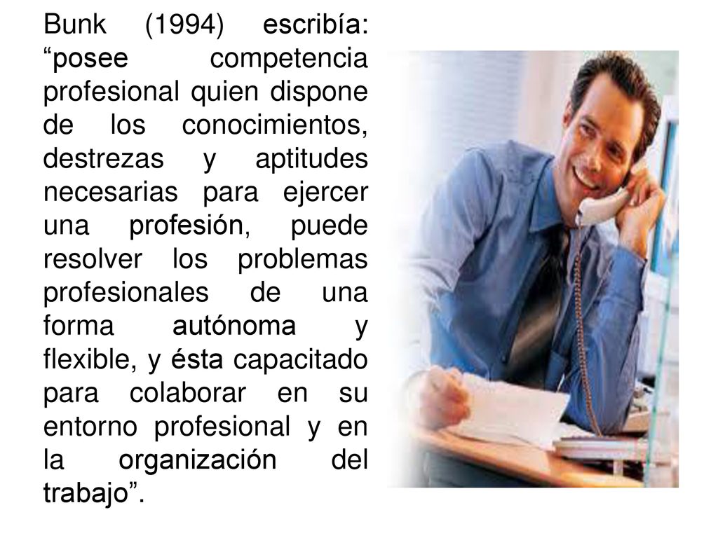 Bunk (1994) escribía: posee competencia profesional quien dispone de los conocimientos, destrezas y aptitudes necesarias para ejercer una profesión, puede resolver los problemas profesionales de una forma autónoma y flexible, y ésta capacitado para colaborar en su entorno profesional y en la organización del trabajo .